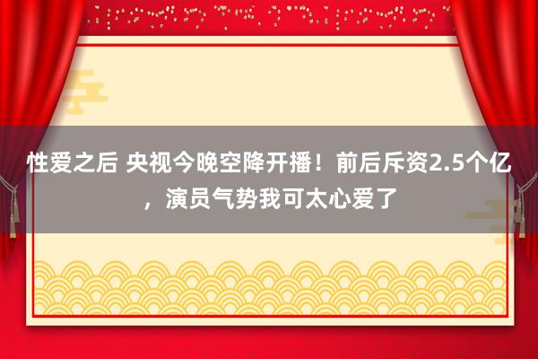 性爱之后 央视今晚空降开播！前后斥资2.5个亿，演员气势我可太心爱了