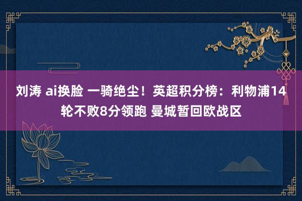 刘涛 ai换脸 一骑绝尘！英超积分榜：利物浦14轮不败8分领跑 曼城暂回欧战区