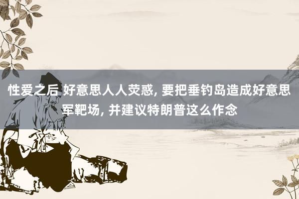 性爱之后 好意思人人荧惑， 要把垂钓岛造成好意思军靶场， 并建议特朗普这么作念