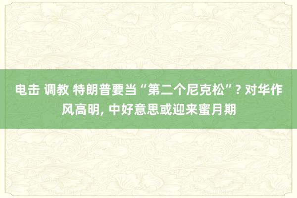 电击 调教 特朗普要当“第二个尼克松”? 对华作风高明， 中好意思或迎来蜜月期