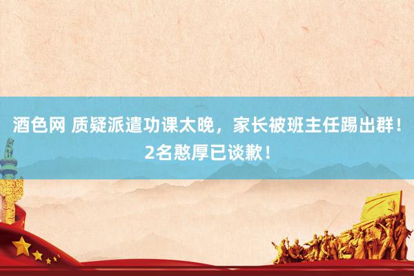 酒色网 质疑派遣功课太晚,家长被班主任踢出群!2名憨厚已谈歉!