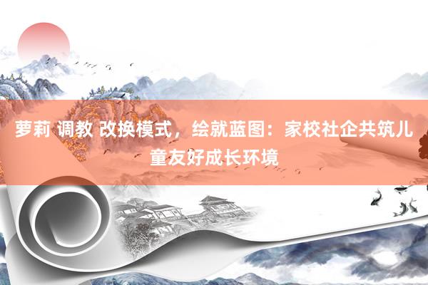 萝莉 调教 改换模式，绘就蓝图：家校社企共筑儿童友好成长环境