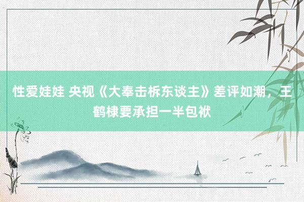 性爱娃娃 央视《大奉击柝东谈主》差评如潮，王鹤棣要承担一半包袱