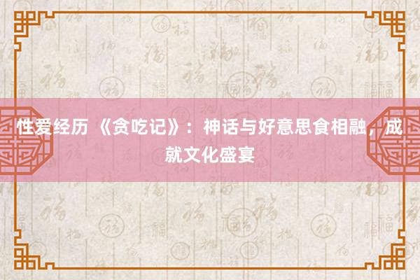 性爱经历 《贪吃记》：神话与好意思食相融，成就文化盛宴