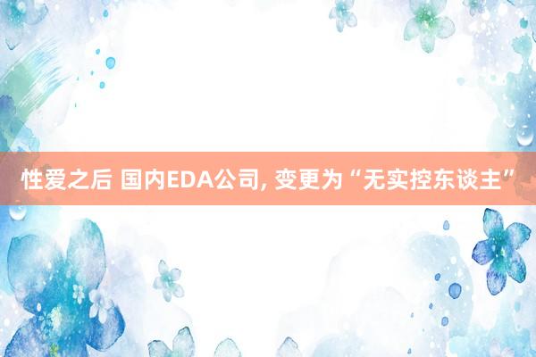性爱之后 国内EDA公司， 变更为“无实控东谈主”