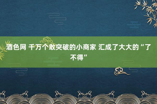 酒色网 千万个敢突破的小商家 汇成了大大的“了不得”