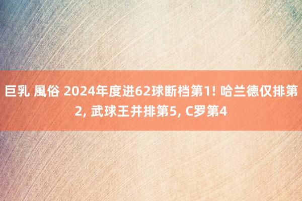巨乳 風俗 2024年度进62球断档第1! 哈兰德仅排第2， 武球王并排第5， C罗第4