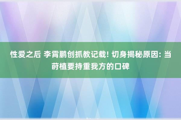 性爱之后 李霄鹏创抓教记载! 切身揭秘原因: 当莳植要持重我方的口碑