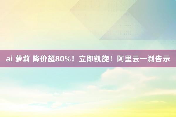 ai 萝莉 降价超80%！立即凯旋！阿里云一刹告示