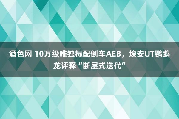 酒色网 10万级唯独标配倒车AEB，埃安UT鹦鹉龙评释“断层式迭代”