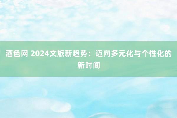 酒色网 2024文旅新趋势：迈向多元化与个性化的新时间