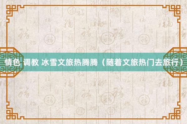 情色 调教 冰雪文旅热腾腾（随着文旅热门去旅行）