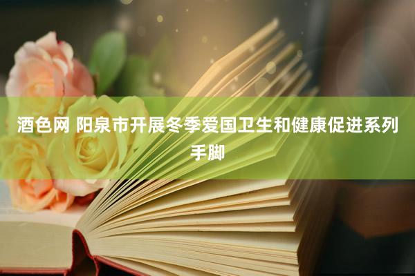 酒色网 阳泉市开展冬季爱国卫生和健康促进系列手脚
