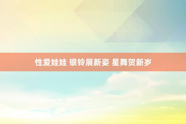 性爱娃娃 银铃展新姿 星舞贺新岁
