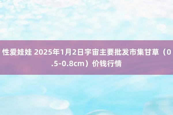 性爱娃娃 2025年1月2日宇宙主要批发市集甘草（0.5-0.8cm）价钱行情