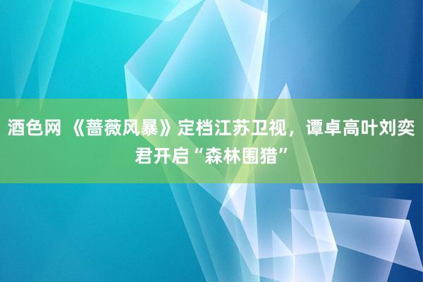 酒色网 《蔷薇风暴》定档江苏卫视，谭卓高叶刘奕君开启“森林围猎”