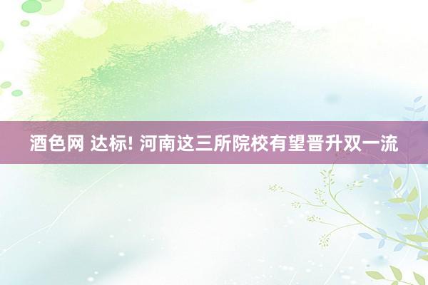 酒色网 达标! 河南这三所院校有望晋升双一流