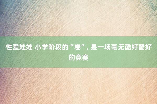 性爱娃娃 小学阶段的“卷”， 是一场毫无酷好酷好的竞赛