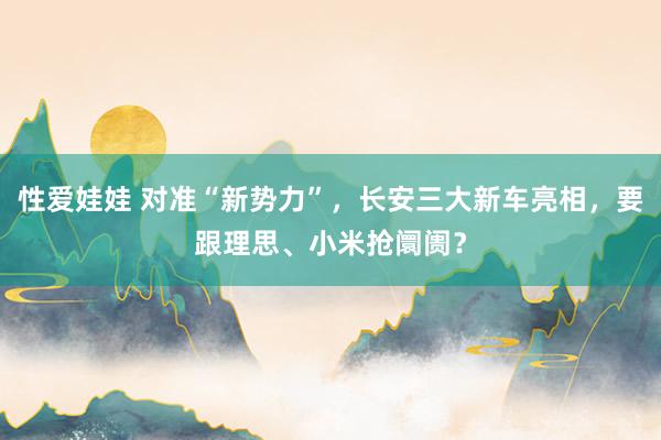 性爱娃娃 对准“新势力”，长安三大新车亮相，要跟理思、小米抢阛阓？