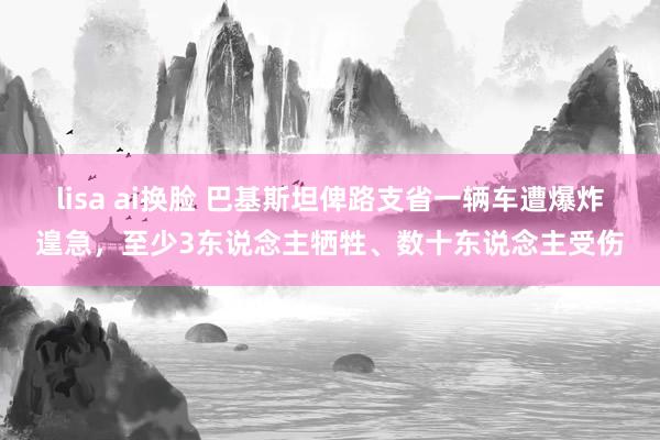 lisa ai换脸 巴基斯坦俾路支省一辆车遭爆炸遑急，至少3东说念主牺牲、数十东说念主受伤