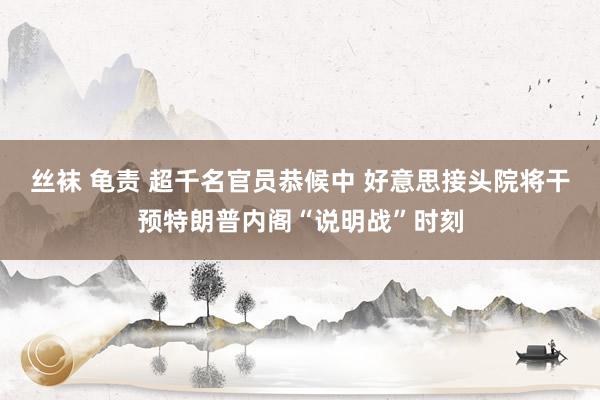 丝袜 龟责 超千名官员恭候中 好意思接头院将干预特朗普内阁“说明战”时刻