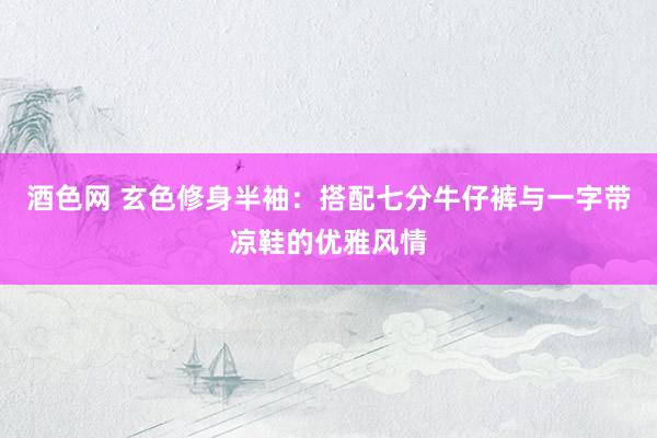 酒色网 玄色修身半袖：搭配七分牛仔裤与一字带凉鞋的优雅风情