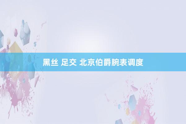 黑丝 足交 北京伯爵腕表调度
