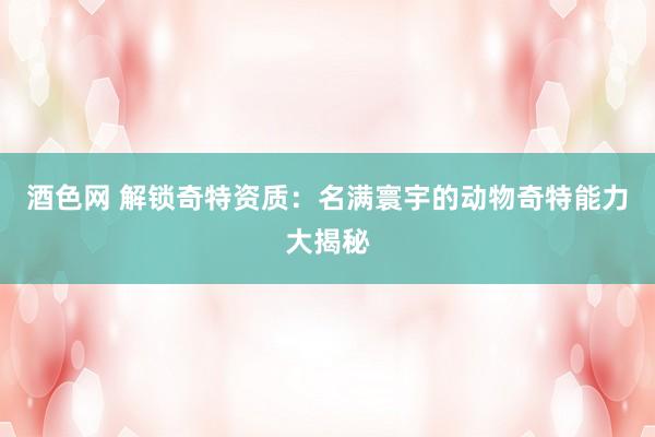 酒色网 解锁奇特资质：名满寰宇的动物奇特能力大揭秘