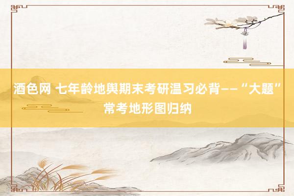 酒色网 七年龄地舆期末考研温习必背——“大题”常考地形图归纳