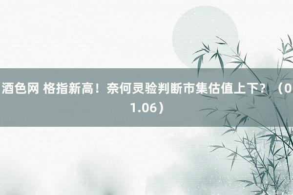 酒色网 格指新高！奈何灵验判断市集估值上下？（01.06）