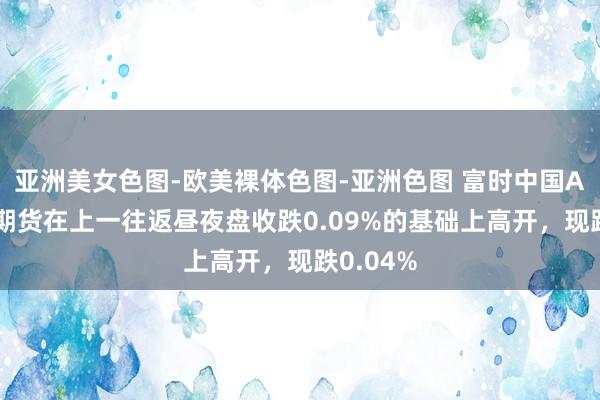 亚洲美女色图-欧美裸体色图-亚洲色图 富时中国A50指数期货在上一往返昼夜盘收跌0.09%的基础上高开，现跌0.04%