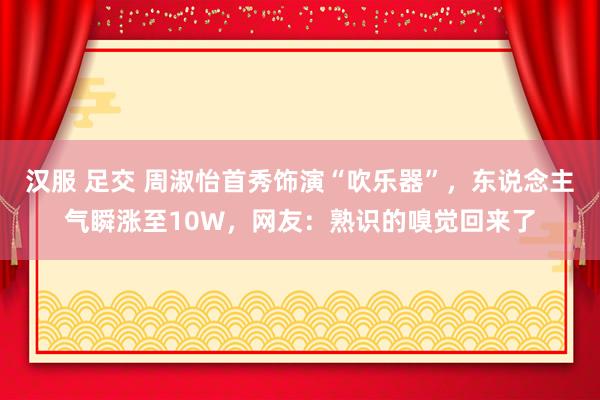 汉服 足交 周淑怡首秀饰演“吹乐器”，东说念主气瞬涨至10W，网友：熟识的嗅觉回来了
