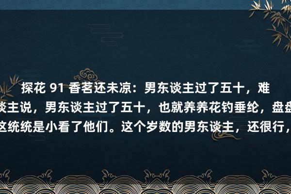 探花 91 香茗还未凉:男东谈主过了五十,难谈就不行了吗?总有东谈主说,男东谈主过了五十,也就养养花钓垂纶,盘盘手串逛逛公园,其实这统统是小看了他们。这个岁数的男东谈主,还很行,些许年青东谈主担惊受恐死气千里千里,些许老年东谈主精神抖...