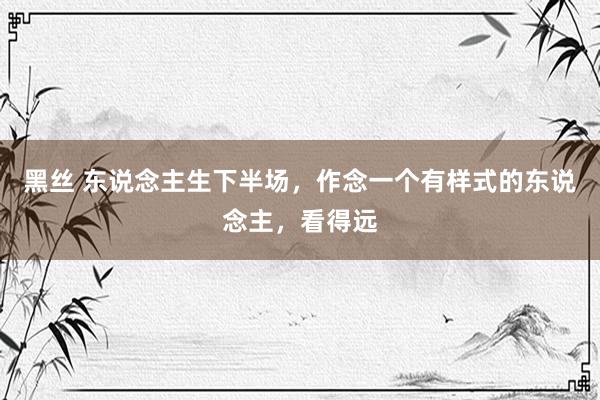 黑丝 东说念主生下半场,作念一个有样式的东说念主,看得远