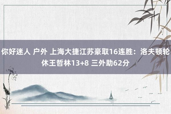 你好迷人 户外 上海大捷江苏豪取16连胜：洛夫顿轮休王哲林13+8 三外助62分