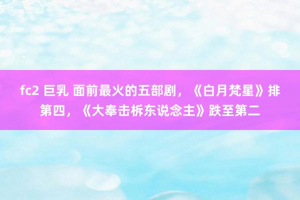 fc2 巨乳 面前最火的五部剧，《白月梵星》排第四，《大奉击柝东说念主》跌至第二