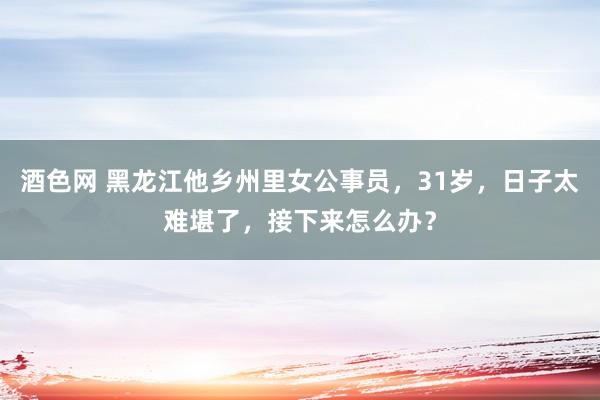 酒色网 黑龙江他乡州里女公事员，31岁，日子太难堪了，接下来怎么办？