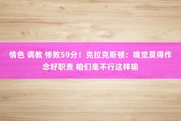 情色 调教 惨败59分！克拉克斯顿：嗅觉莫得作念好职责 咱们毫不行这样输