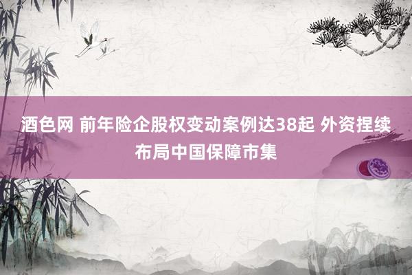 酒色网 前年险企股权变动案例达38起 外资捏续布局中国保障市集