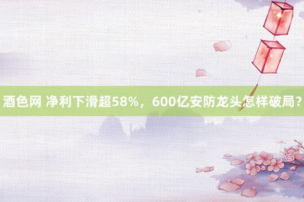 酒色网 净利下滑超58%，600亿安防龙头怎样破局？