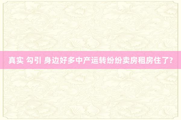 真实 勾引 身边好多中产运转纷纷卖房租房住了?