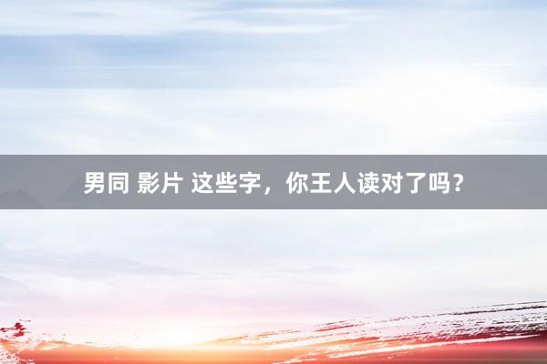 男同 影片 这些字，你王人读对了吗？