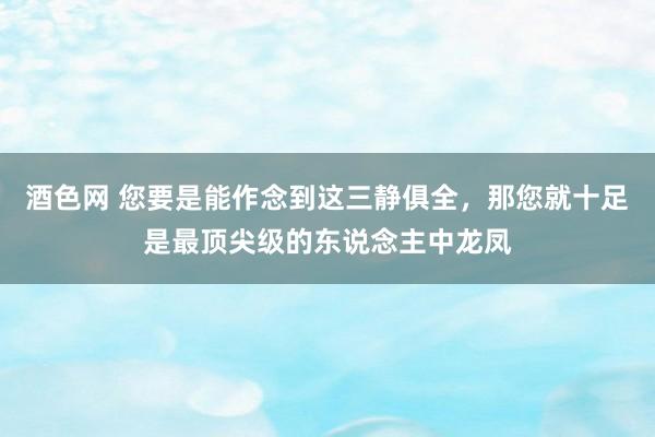 酒色网 您要是能作念到这三静俱全，那您就十足是最顶尖级的东说念主中龙凤