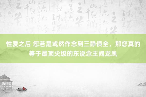 性爱之后 您若是或然作念到三静俱全，那您真的等于最顶尖级的东说念主间龙凤