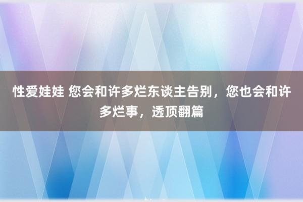 性爱娃娃 您会和许多烂东谈主告别，您也会和许多烂事，透顶翻篇