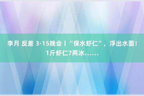 李月 反差 3·15晚会丨“保水虾仁”，浮出水面！1斤虾仁7两冰……
