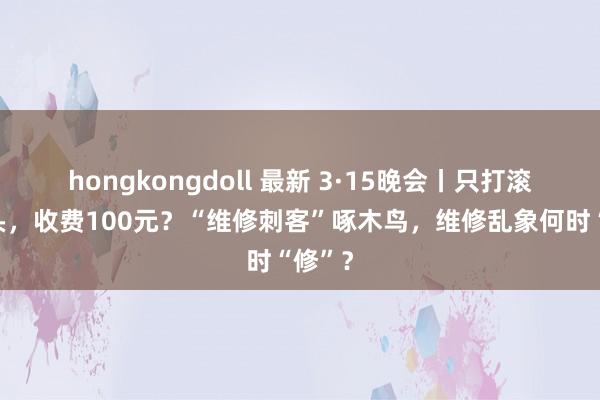 hongkongdoll 最新 3·15晚会丨只打滚水龙头，收费100元？“维修刺客”啄木鸟，维修乱象何时“修”？
