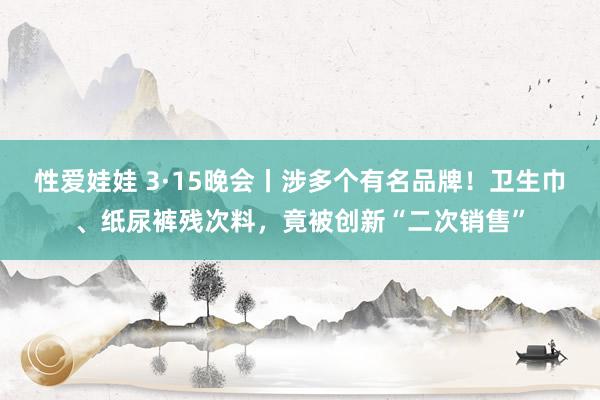 性爱娃娃 3·15晚会丨涉多个有名品牌！卫生巾、纸尿裤残次料，竟被创新“二次销售”