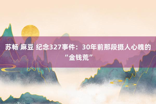 苏畅 麻豆 纪念327事件：30年前那段摄人心魄的“金钱荒”