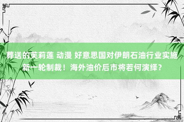 葬送的芙莉莲 动漫 好意思国对伊朗石油行业实施新一轮制裁！海外油价后市将若何演绎？